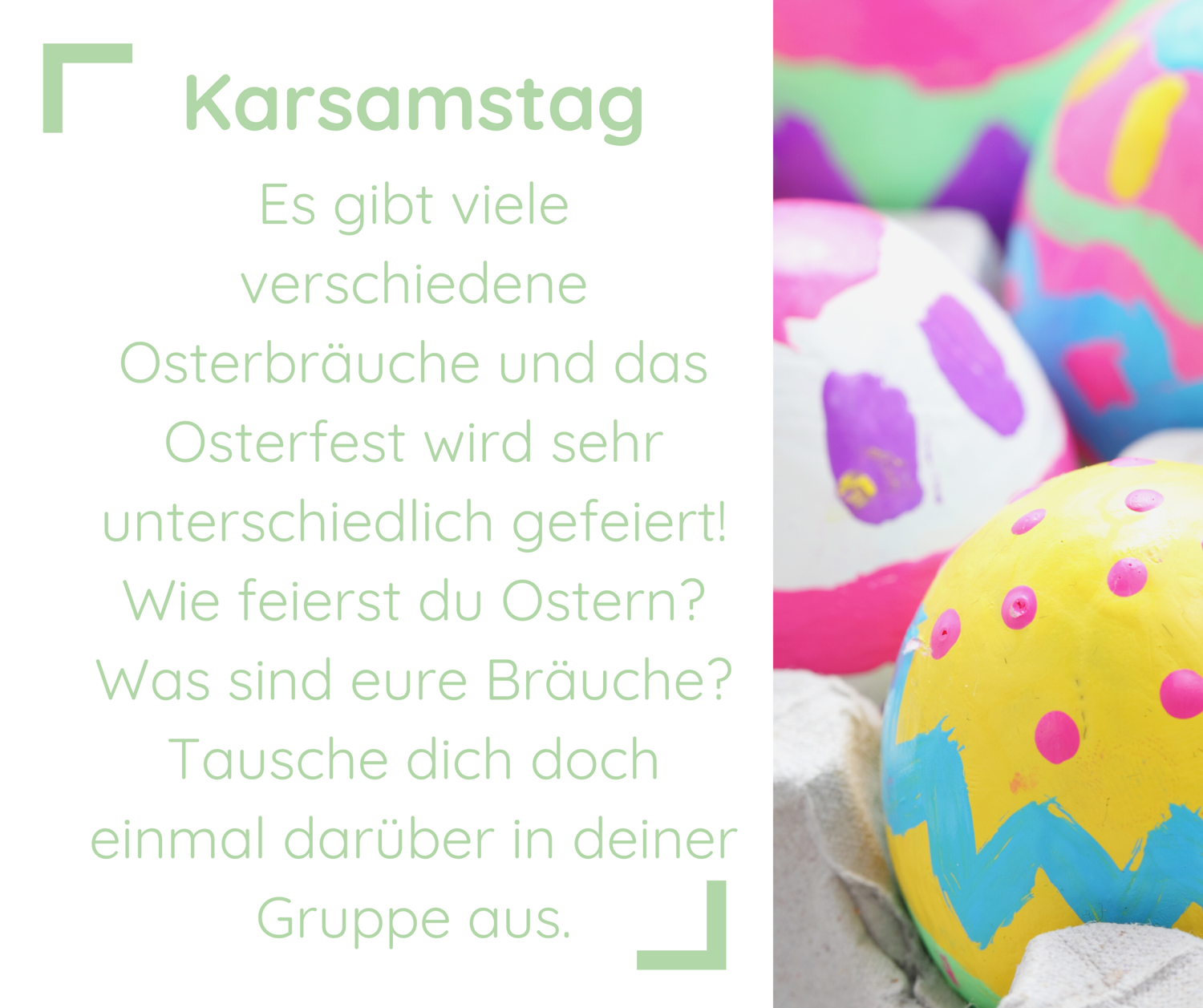 Es gibt viele verschiedene Osterbräuche und das Osterfest wird sehr unterschiedlich gefeiert! Wie feierst du Ostern? Was sind eure Bräuche? Tausche dich doch einmal darüber in deiner Gruppe aus. | daneben sind bunt bemalte Ostereier zu sehen.